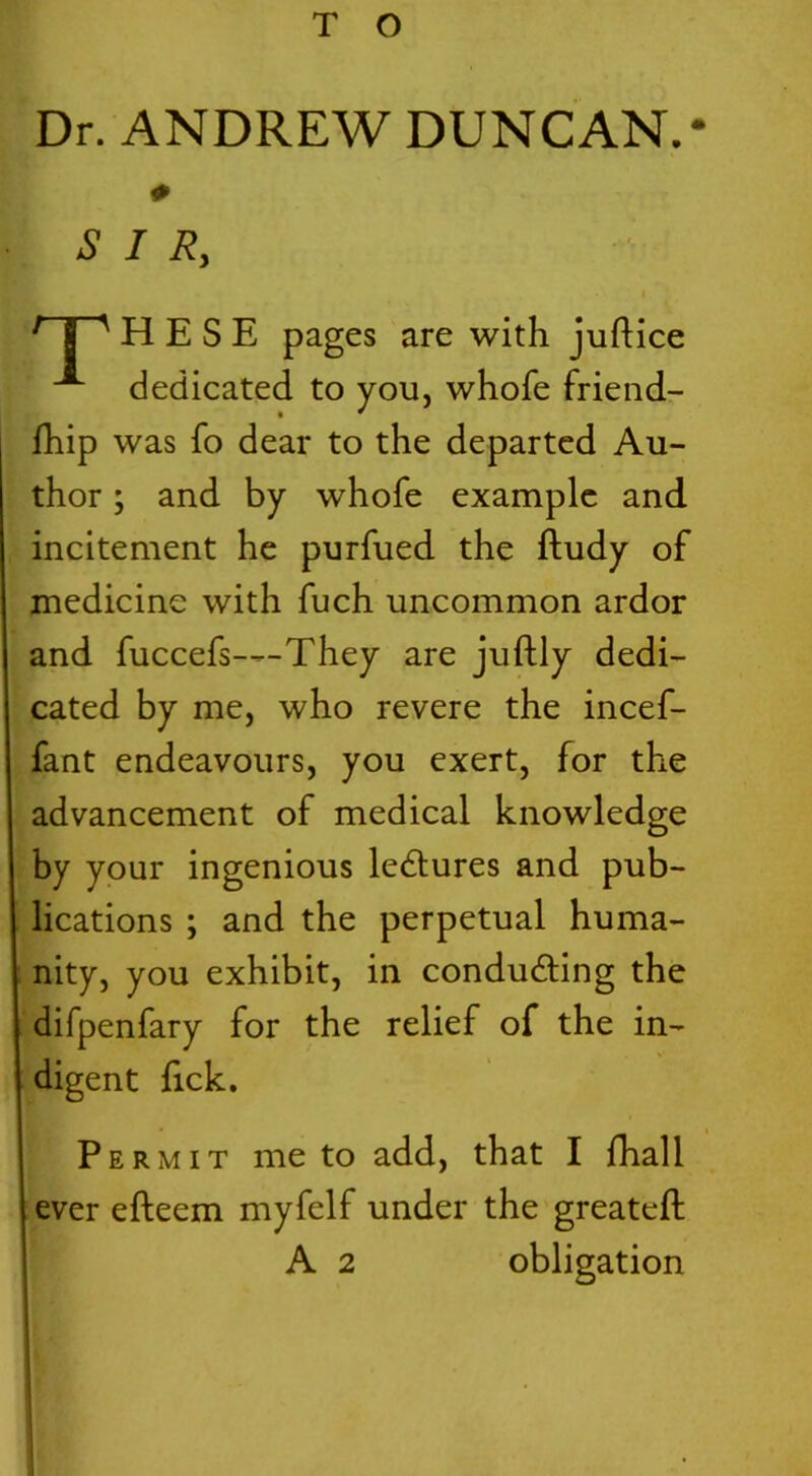 T O Dr. ANDREW DUNCAN.* H E S E pages are with juftice dedicated to you, whofe friend- fhip was fo dear to the departed Au- thor ; and by whofe example and incitement he purfued the ftudy of medicine with fuch uncommon ardor and fuccefs—They are juftly dedi- cated by me, who revere the incef- fant endeavours, you exert, for the advancement of medical knowledge by your ingenious lectures and pub- lications ; and the perpetual huma- nity, you exhibit, in conducting the difpenfary for the relief of the in- digent lick. Permit me to add, that I fhall ever efteem myfelf under the greateft * SIR A 2 obligation