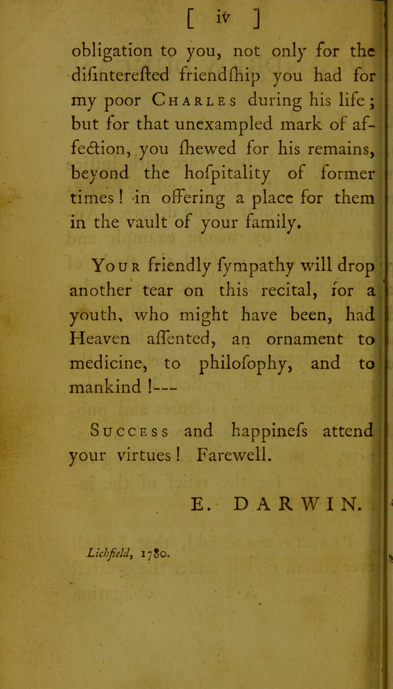[ to ] obligation to you, not only for the dilinterefted friendship you had for my poor Charles during his life; but for that unexampled mark of af- fedtion, you Shewed for his remains, beyond the hofpitality of former times! -in offering a place for them in the vault of your family. Your friendly Sympathy will drop ' another tear on this recital, for a youth, who might have been, had Heaven aflented, an ornament to medicine, to philofophy, and to mankind !— Success and happinefs attend your virtues! Farewell. E. DARWIN. Lichfield, 1780. • 4