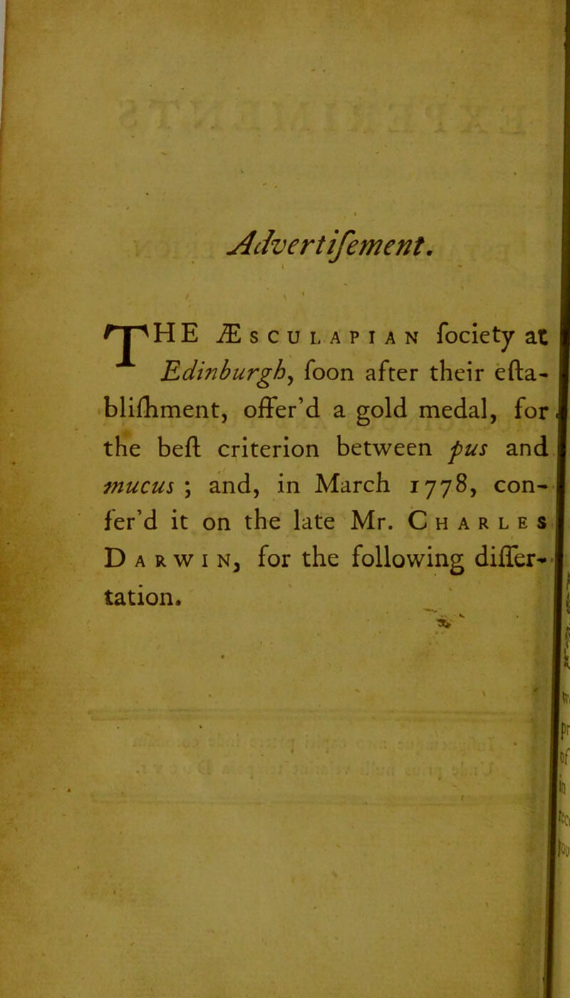 Advertifement. t ' \ • T HE £ s c u l a p i a n fociety at Edinburgh, Toon after their efta- blifhment, offer’d a gold medal, for the bed criterion between pus and mucus ; and, in March 1778, con- fer’d it on the late Mr. Charles D arwiNj for the following differ- tation.