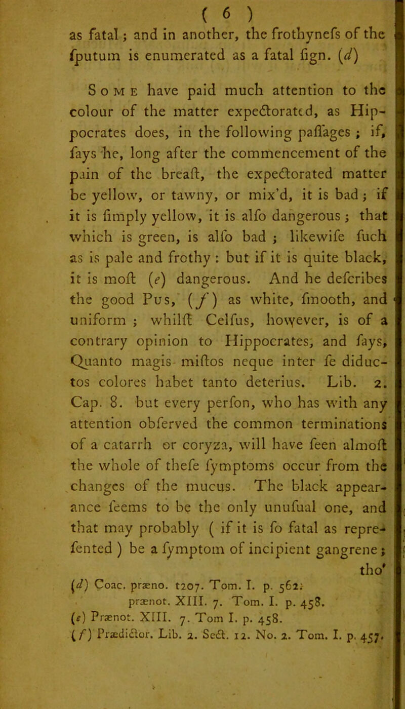 as fatal; and in another, the frothynefs of the fputum is enumerated as a fatal fign. (d) Some have paid much attention to the colour of the matter expectorated, as Hip- pocrates does, in the following padages ; if, fays he, long after the commencement of the pain of the bread:, the expectorated matter be yellow, or tawny, or mix’d, it is bad ; if it is fimply yellow, it is alfo dangerous ; that which is green, is all'o bad ; likewife fuch as is pale and frothy : but if it is quite black, it is mod: (r) dangerous. And he defcribes the good Pus, (f) as white, finooth, and uniform ; whilft Celfus, hovyever, is of a contrary opinion to Hippocrates, and fays. Quanto magis midios neque inter fe diduc- tos colores habet tanto deterius. Lib. 2. Cap. 8. but every perfon, who has with any attention obferved the common terminations of a catarrh or coryza, will have feen almofl the whole of thefe fymptoms occur from the changes of the mucus. The black appear- ance leems to be the only unufual one, and that may probably ( if it is fo fatal as repre- fented ) be a fymptom of incipient gangrene; tho# {d) Coac. praeno. t207• Tom. I. p. 562:- prsnot. XIII. 7. Tom. I. p. 458. (f) Praenot. XIII. 7. Tom I. p. 458. (C) Praediclor. Lib. 2. Sedl. 12. No. 2. Tom. I. p. 457.