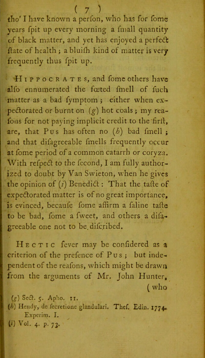 tho' I have known a perfon, who has for fome years fpit up every morning a fmall quantity of black matter, and yet has enjoyed a perfect (late of health ; a bluiffi kind of matter is very frequently thus fpit up. Hippocrates, and fome others have alfo ennumerated the fceted fmell of fuch matter as a bad fymptom ; either when ex- pectorated or burnt on (g) hot coals; my rea- fons for not paying implicit credit to the'firlt, are, that Pus has often no (Z>) bad fmell ; and that difagreeable fmells frequently occur at fome period of a common catarrh or coryza. With refpeCt to the fecond, I am fully author- ized to doubt by Van Swieton, when he gives the opinion of (/) Benedict: That the tafte of expectorated matter is of no great importance, is evinced, becaufe fome affirm a faline tafte to be bad, fome a fweet, and others a difa- greeable one not to be.difcribed. Hectic fever may be confidered as a criterion of the prefence of Pus ; but inde- pendent of the reafons, which might be drawn from the arguments of Mr. John Hunter, ( who (^) Se£t. 5. Apho. 11. (h) Hendy, de fecretionc glandulari. Thef. Edin. 1774. Experim. I. (') Vol. 4. p. 73.