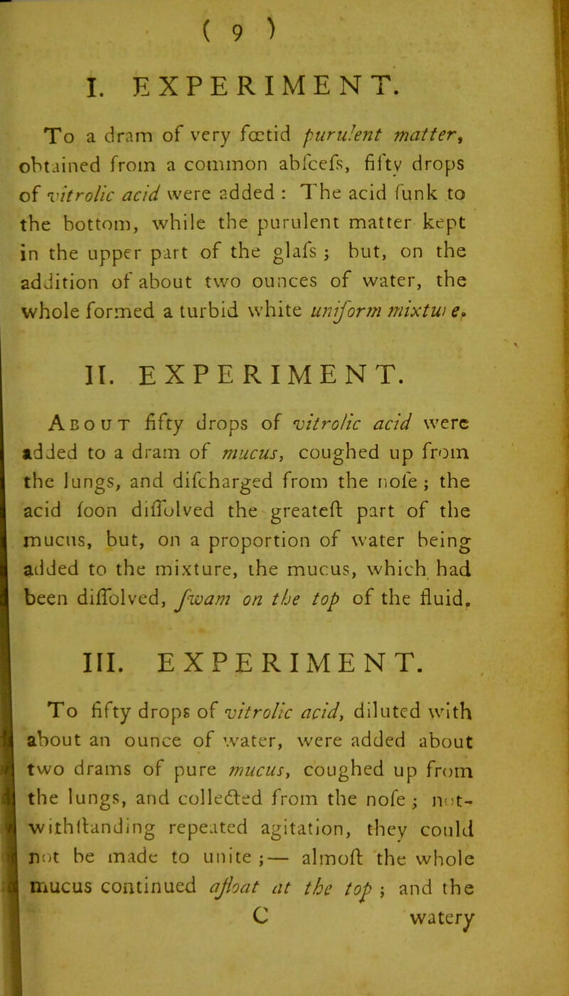 I. EXPERIMENT. To a dram of very foetid purulent matter, obtained from a common abfeefs, fifty drops of vitrolic acid were added : The acid funk to the bottom, while the purulent matter kept in the upper part of the glafs ; but, on the addition of about two ounces of water, the whole formed a turbid white uniform mixtw e. II. EXPERIMENT. About fifty drops of vitrolic acid were added to a dram of mucus, coughed up from the lungs, and difeharged from the nole ; the acid loon difiolved the greateft part of the mucus, but, on a proportion of water being added to the mixture, the mucus, which had been diflolved, [warn on the top of the fluid. III. EXPERIMENT. To fifty drops of vitrolic acid, diluted with about an ounce of water, were added about two drams of pure mucus, coughed up from the lungs, and collected from the nofe ; not- withlbanding repeated agitation, they could not be made to unite ;— almoft the whole mucus continued afloat at the top ; and the C watery