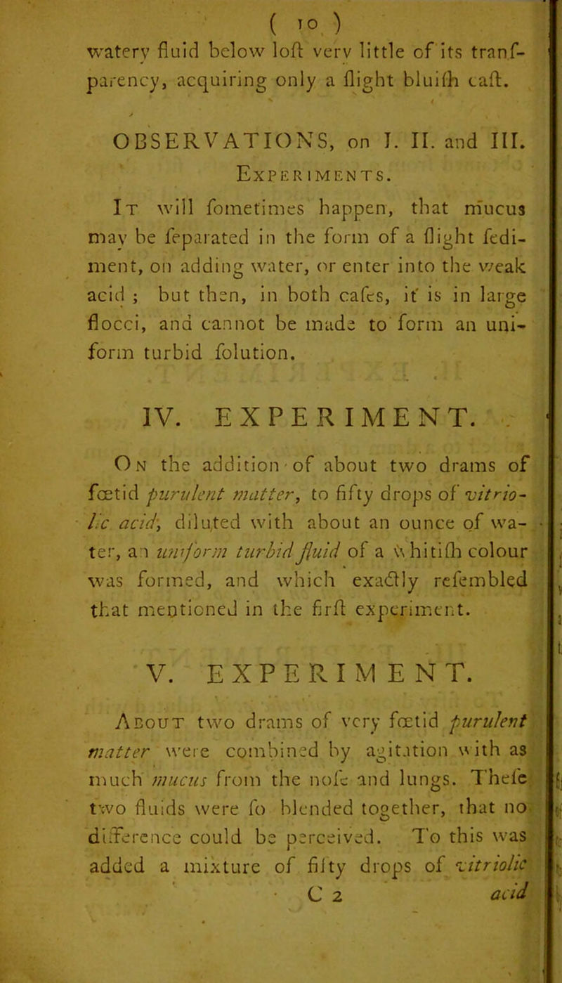 watery fluid below loft verv little of its trans- parency, acquiring only a flight bluifti caft. X ' / . * OBSERVATIONS, on J. II. and III. Experiments. It will Sometimes happen, that mucus may be Separated in the form of a flight fedi- ment, on adding water, or enter into the weak acid ; but then, in both cafes, it' is in large flocci, and cannot be made to form an uni- form turbid Solution. IV. EXPERIMEN T. On the addition-of about two drams of foetid purulent matter, to fifty drops o{' vitrio- lic acid, diluted with about an ounce of wa- • ter, an uniform turbid fluid of a \\ hitifh colour was formed, and which exadlly refembled that mentioned in the firft experiment. • - V. EXPERIMENT. About two drams of very foetid purulent matter were combined by agitation with as much mucus from the nofc and lungs. Thefe. two fluids were fo blended together, that no difference could be perceived. To this was added a mixture of fifty drops of vitriolic C 2 acid