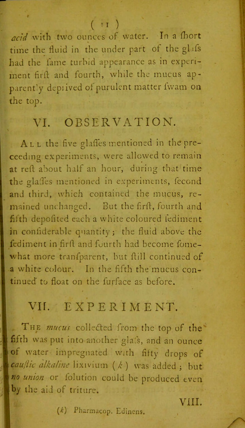 (  ) and with two ounces of water. In a fhort time the fluid in the under part ol the gl Xs had the fame turbid appearance as in experi- ment firft and fourth, while the mucus ap- parent'y depiived of purulent matter l'wam on the top. VI. OBSERVATION. All the five glides mentioned in the pre- ceedmg experiments, were allowed to remain at reft about half an hour, during that time the glafles mentioned in experiments, fecond and third, which contained the mucus, re- tained unchanged. But the flrft, fourth and fifth depofited each a white coloured fediment in confiderable quantity; the fluid above the fediment in flrft and fourth had become fome- what more tranfparent, but ftill continued of a white colour. In the fifth the mucus con- tinued to float on the furface as before. Vir. EXPERIMENT. , The mucus collected from the top of the fifth was put into another glafs, and an ounce of water impregnated with fifty drops of caujiic alkaline lixivium ( k ) was added ; but no union or folution could be produced even by the aid of triture. P) Pharmacop. Edinens.