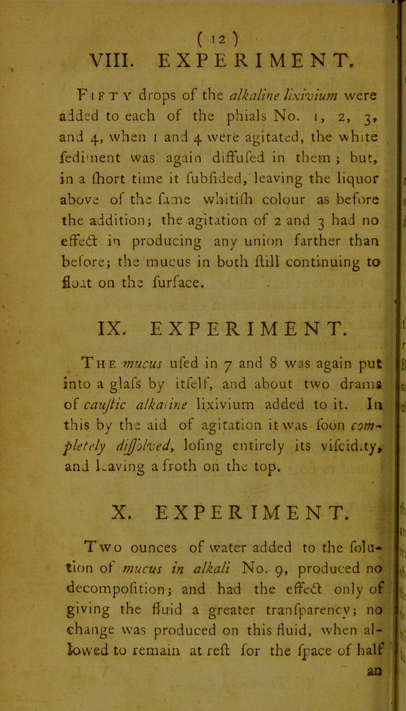 (I2> VIII. EXPERIMENT. Fifty drops of the alkaline lixivium were added to each of the phials No. 1, 2, 3, and 4, when 1 and 4 were agitated, the white fediment was again difFufed in them ; but, in a fhort time it fubfided, leaving the liquor above of the fame whitifh colour as before the addition; the agitation of 2 and 3 had no effedt in producing any union farther than before; the mucus in both Fill continuing to float on the furface. IX. EXPERIMENT. Thf. mucus ufed in 7 and 8 was again put into a glafs by itfelf, and about two drams of caujlic alkaline lixivium added to it. In this by the aid of agitation it was foon com- pletely difjolved, lofing entirely its vifcid.ty, and Laving a froth on the top. X. EXPERIMENT. Two ounces of water added to the folu- tion of mucus in alkali No. 9, produced no decompolition; and had the efFedt only of giving the fluid a greater tranfparencv; no change was produced on this fluid, when al- lowed to remain at reF for the fpace of half an