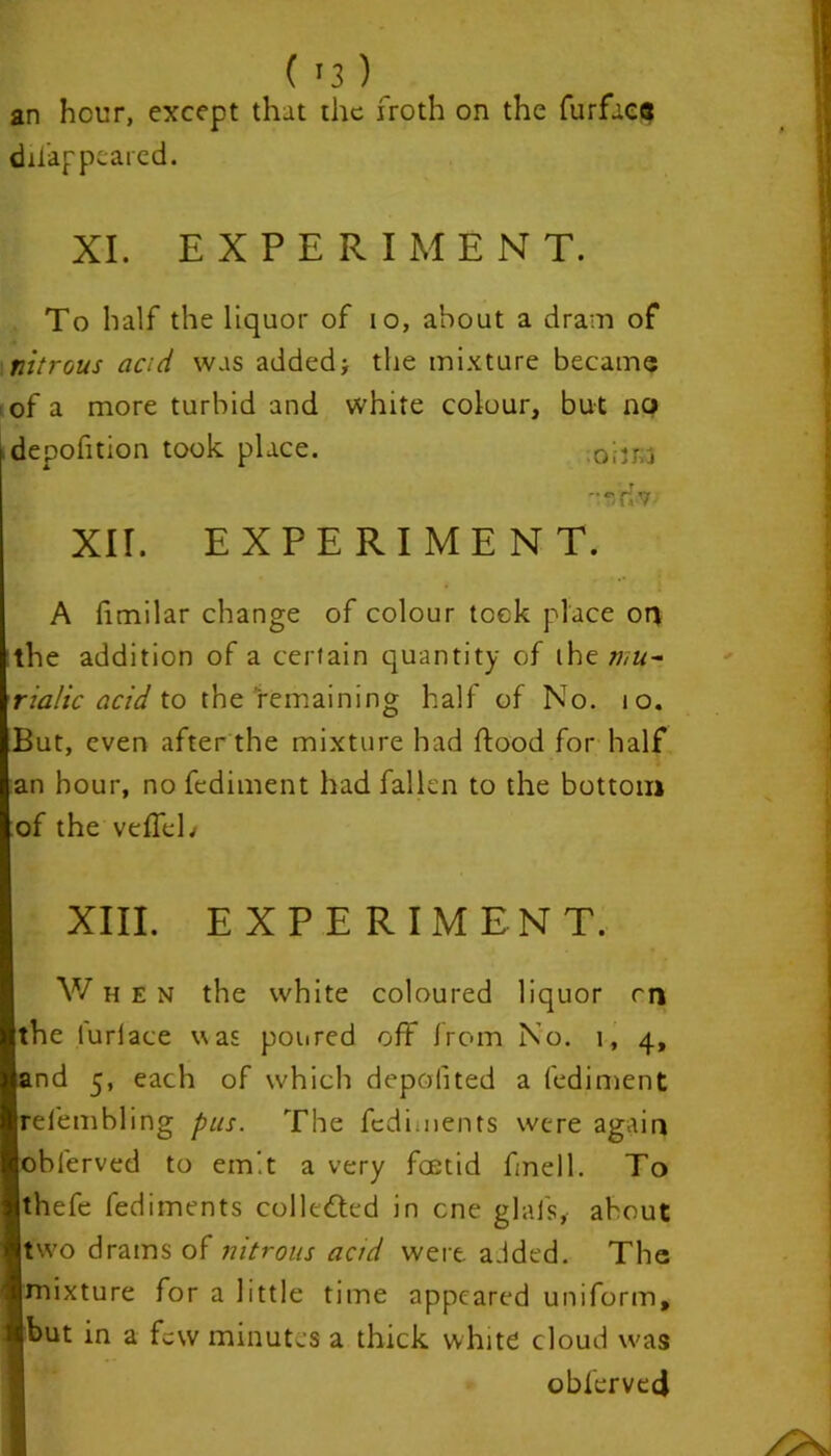 an hour, except that the froth on the furfacs difappeared. XI. EXPERIMENT. To half the liquor of io, about a dram of nitrous acid was added* the mixture became of a more turbid and white colour, but no depofition took place. 0ijrci e,/riv XII. EXPERIMENT. A fimilar change of colour took place on the addition of a certain quantity of thz mu- riatic acid to the remaining half of No. to. But, even after the mixture had flood for half an hour, no fediment had fallen to the bottom of the veffeh XIII. EXPERIMENT. V/ h e N the white coloured liquor rn the luriace was poured off from No. i, 4, and 5, each of which deposited a fediment relembling pus. The fcdiments were again obferved to emit a very foetid fmell. To thefe fediments collected in one glais, about two drams of nitrous acid were a.ided. The mixture for a little time appeared uniform, but in a few minutes a thick white cloud was obferved