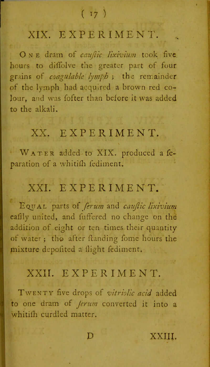 XIX. EXPERIMEN T. .. One dram of cauftic lixivium took five hours to difiolve the greater part of four grains of coagulablc lymph ; the remainder of the lymph had acquired a brown red co- lour, and was fofter than before it was added to the alkali. XX. EXPERIMEN T. Water added to XIX. produced a re- paration of a whitifh fediment. XXI. EXPERIMENT. Equal parts of ferum and caujlic lixivium eafily united, and fuffered no change on the addition of eight or ten times their quantity of water ; tho after Handing fome hours the mixture depofited a llight fediment. XXII. EXPERIMENT. Twenty five drops of vitriolic acid added to one dram of Jerum converted it into a whitifh curdled matter.