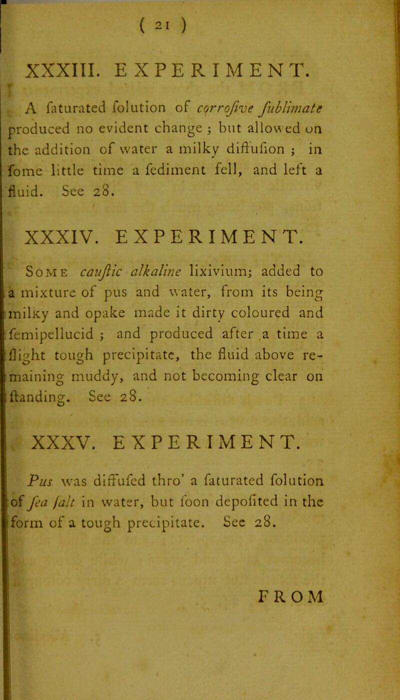 XXXIII. EXPERIMENT. f A faturated folution of corrofive fublimate produced no evident change ; but allowed on the addition of water a milky diftufion ; in fome little time a fediment fell, and left a fluid. See 23. a r .» XXXIV. EXPERIMENT. Some caujiic alkaline lixivium; added to a mixture of pus and water, from its being milKy and opake made it dirty coloured and femipellucid ; and produced after a time a flight tough precipitate, the fluid above re- maining muddy, and not becoming clear on ;(landing. See 28. XXXV. EXPERIMENT. Pus was dirfufed thro’ a faturated folution of fea jalt in water, but foon depofited in the form of a tough precipitate. See 28. FROM