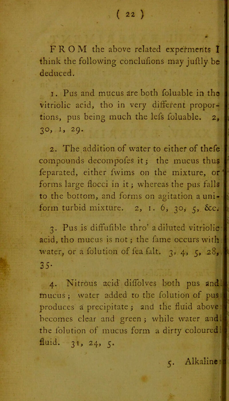FRO M the above related expermerits I think the following conclufions may juftly be deduced. - N ' ‘ 1. Pus and mucus are both foluable in the vitriolic acid, tho in very different propor- tions, pus being much the lefs foluable. 2, 30, j, 29. 2. The addition of water to either of thefe compounds decompofes it; the mucus thus feparated, either fwims on the mixture, or1 forms large flocci in it; whereas the pus falls to the bottom, and forms on agitation a uni- form turbid mixture. 2, 1. 6, 30, 5, &C; • 3. Pus is diffufible thro’ a diluted vitriolic acid, tho mucus is not; the fame occurs with water, or a folution of lea fait. 3, 4, 5, 28, 35- 4. Nitrous acid diffolves both pus and . mucus; water added ro the folution of pus ; produces a precipitate ; and the fluid above becomes clear and green; while water and; the folution of mucus form a dirty coloured fluid. 31, 24, 5. 5. Alkaline: