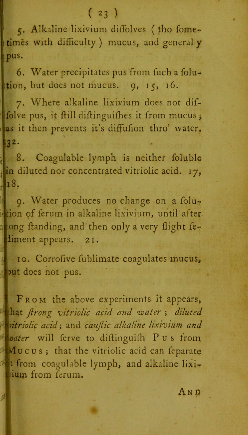 5. Alkaline lixivium diflolves ( tho Tome- times with difficulty ) mucus, and gencraly :pus. 6. Water precipitates pus from fuch a folu- tion, but does not mucus. 9, 15, 16. 7. Where alkaline lixivium does not dif- ifolve pus, it hill dihinguiffies it from mucus; las it then prevents it’s diffuflon thro’ water. |^2. * 8. Coagulable lymph is neither foluble jjin diluted nor concentrated vitriolic acid. 17, li8. 9. Water produces no change on a folu- :ion of ferum in alkaline lixivium, until after long ftanding, and'then only a very flight fe~ liiment appears. 21. 10. Corroflve fublimatc coagulates mucus, but does not pus. From the above experiments it appears, hat Jlrong vitriolic acid and water ; diluted Vitriolic acid; and caujlic alkaline lixivium and outer will ferve to diftinguifh Pus from svlucus ; that the vitriolic acid can feparate t from coagulable lymph, and alkaline lixi- ium from ferum.