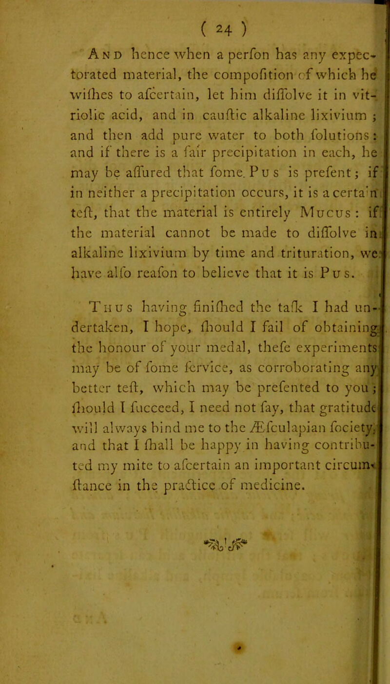 And hence when a perfon ha1? any expec- torated material, the compofition of which he willies to afcertain, let him diffolve it in vit- riolic acid, and in cauftic alkaline lixivium ; and then add pure water to both folutions : and if there is a fair precipitation in each, he may be affured that fome. Pus is prefent; if in neither a precipitation occurs, it is acerta'n tell, that the material is entirely Mucus : if the material cannot be made to dilfolve in alkaline lixivium by time and trituration, wej have alfo reafon to believe that it is Pus. ; ft Thus having finilhed the talk I had un- dertaken, I hope, fhould I fail of obtaining the honour of your medal, thefe experiments may be of fome fervice, as corroborating any I better tefl, which may be prefented to you; fhould I fucceed, I need not fay, that gratitude will always bind me to the Aflculapian focietjy and that I fhall be happy in having contribu- ted my mite to afcertain an important circum- fiance in the practice of medicine.