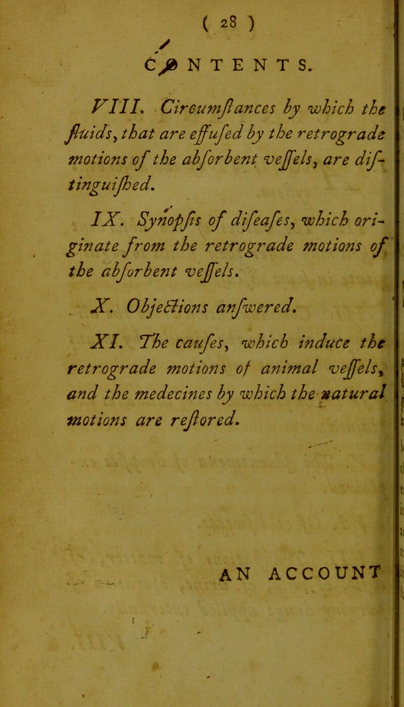 C/NTENTS, VIII. Circumflances by which the fluidsy that are effufed by the retrograde tnotions of the abforbent vejfels y are dif- tinguijhed. IX. Synopjis of difeafes, which ori~ ginate from the retrograde motions of the abforbent vejfels. X. Objetlions anfwered. V XI. Vhe caufes, which induce the retrograde motions of animal vejfels, and the medecines by which the natural motions art rejiored. an account f