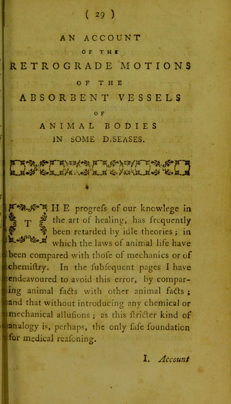 ( 2? ) AN ACCOUNT OF T H K RETROGRADE MOTIONS OF THE ABSORBENT VESSELS O F ANIMAL BODIES JN SOME D.SEASES. % H E progrefs of our knowlege in k T # the art of healing, has frequently ¥ % been retarded by idle theories ; in wj1jcj1 the laws of animal life have been compared with thofe of mechanics or of chemiftry. In the fubfequent pages I have endeavoured to avoid this error, by compar- ing animal fads with other animal fads ; and that without introducing anv chemical or mechanical allufions ; as this firider kind of analogy is, perhaps, the only fafe foundation ifor medical reafoning.
