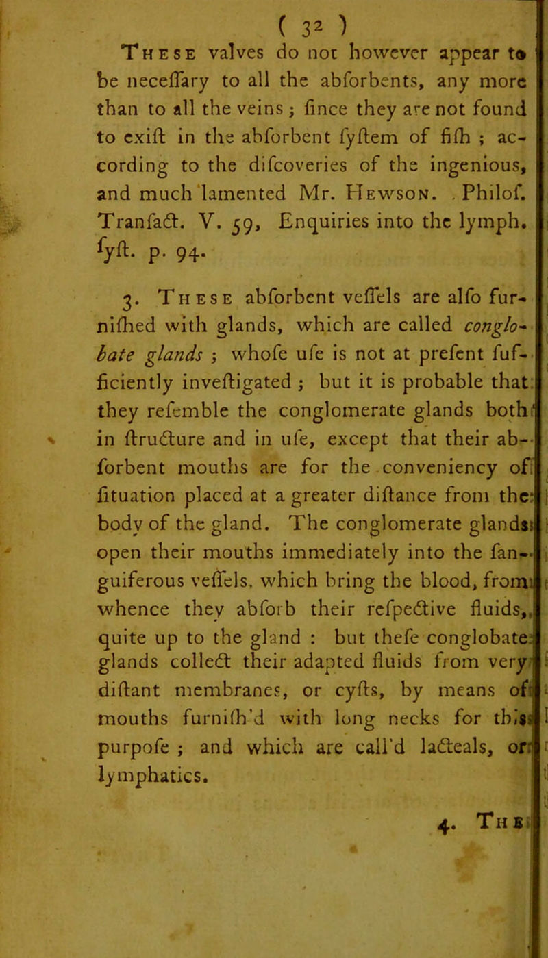 These valves do not however appear to be neceflary to all the abforbents, any more than to all the veins ; fince they are not found to cxift in the abforbent fyftem of filh ; ac- cording to the difcoveries of the ingenious, and much lamented Mr. Hewson. . Philof. Tranfadt. V. 59, Enquiries into the lymph. fyft- P- 94- 3. These abforbcnt veflels are alfo fur- nifhed with glands, which are called conglo- bate glands whofe ufe is not at prefent fuf- ficiently inveftigated ; but it is probable that: they referable the conglomerate glands bothf in ftrudture and in ufe, except that their ab- forbent mouths are for the conveniency of fituation placed at a greater diflance from the* body of the gland. The conglomerate glands? open their mouths immediately into the fan- guiferous veflels. which bring the blood, from: whence they abforb their refpedtive fluids,, quite up to the gland : but thefe conglobate ; glands colledt their adapted fluids from very: diftant membranes, or cyfts, by means oft mouths furnifh’d with long necks for this • purpofe ; and which are call’d ladteals, or 1 lymphatics.