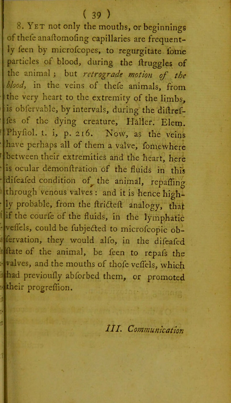 8. Yet not only the mouths, or beginnings of thefeanaftomofing capillaries are frequent- ly feen by microfcopes, to regurgitate fome particles of blood, during the ftruggles of the animal ; but retrograde motion of the blood, in the veins of thefe animals, from the very heart to the extremity of the limbs, 1 is obfervable, by intervals, during the diftref- ‘ tes of the dying creature, Haller. Elem. ■ Phyfiol. t. i, p. 216. Now, as the veins • have perhaps all of them a valve, fomewhere r between their extremities and the heart, here ' is ocular demonftration of the fluids in this • difeafed condition of the animal, repafling ® through venous valves : and it is hence high- • ly probable, from the flridteft analogy, that i if the courfe of the fluids, in the lymphatic - veflels, could be fubjefted to microfcopic ob- •i fervation, they would alfo, in the difeafed li ftate of the animal, be feen to rcpafs the i- valves, and the mouths of thofe veflels, which b had previoufly abforbed them, or promoted M their progreflion. in s* III. Communication