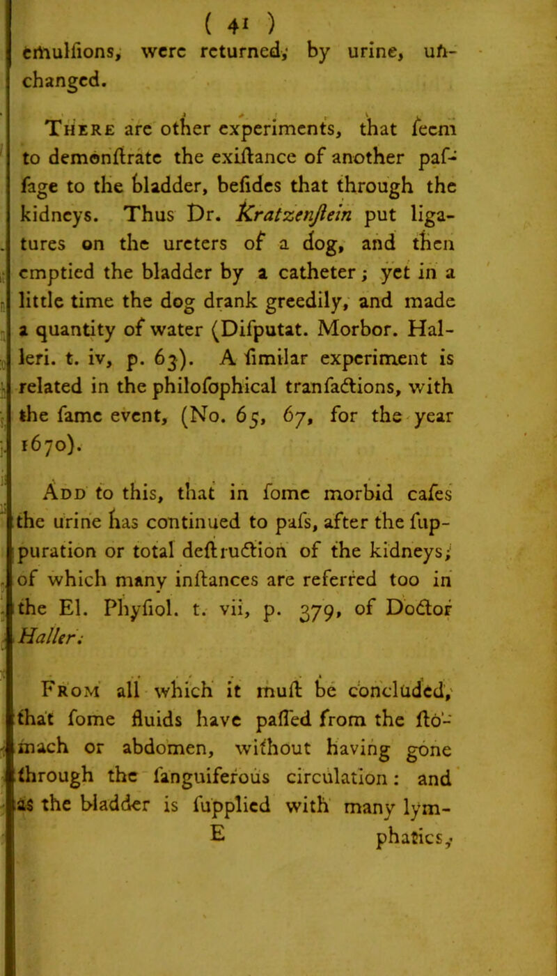 crtiulfions, were returned,- by urine, un- changed. 4 # 1 v . There are other experiments, that ieem to demonftrate the exiftance of another paf- fage to the bladder, befides that through the kidneys. Thus Dr. kratzenflein put liga- tures on the ureters of a dog, and then emptied the bladder by a catheter; yet in a little time the dog drank greedily, and made a quantity of water (Difputat. Morbor. Hal- leri. t. iv, p. 63). A fimilar experiment is related in the philofophical tranfactions, with the fame event, (No. 65, 67, for the year 1670). Add to this, that in fome morbid cafes the urine has continued to pafs, after the fup- puration or total deftru&ion of the kidneys; of which many initances are referred too in the l1. Phyfiol. t. vii, p. 379, of Dodtor Haller; From all which it mud: be concluded, that fome fluids have pafled from the fto- mach or abdomen, without having gone through the fanguiferous circulation: and as the bladder is fupplied with many lym- E phatiesy