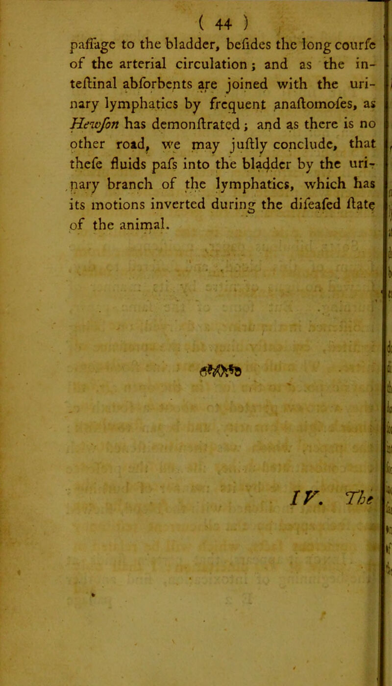 ( 4+ ) paffage to the bladder, befides the long courfc of the arterial circulation; and as the in- ternal abforbents are joined with the uri- nary lymphatics by frequent anaftomofes, as Hewfon has demonftrated; and as there is no other roadf we may juftly conclude, that thefe fluids pafs into the bladder by the uri- nary branch of the lymphatics, which has its motions inverted during the difeafed ftat<* of the animal. I M ill 1 1 IV. The k la