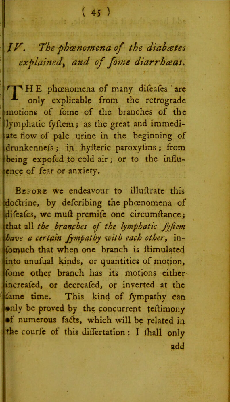 IF. The phenomena, of the diabetes explained, and of fome diarrhceas. Ij W' ' • 7* rF' H E phenomena of many difeafes. * arc A only explicable from the retrograde motions of fomc of the branches of the i lymphatic fyftem; as the great and immedi- ate flow of pale urine in the beginning of drunkennefs; in hyfteric paroxyfms; from being expofed to cold air; or to the influ- ence of fear or anxiety. Before wc endeavour to illuftratc this dodtrine, by deferibing the phenomena of difeafes, we muft premife one circumftance; that all the branches of the lymphatic fyfem have a certain fympathy with each other, in- fomuch that when one branch is ftimulated into unufual kinds, or quantities of motion, fome other branch has its motions either lincreafcd, or decreafed, or inverted at the ' fame time. This kind of fympathy can •nly be proved by the concurrent testimony >*f numerous fadts, which will be related u irhe courfc of this diflertation: I lhall only add
