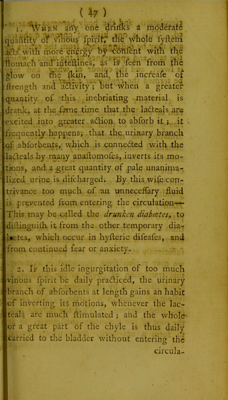 « t * Wh >:n airy one drinks a moderate quantity of vinous fpirit,' the whole fyfleni acts with more energy' by •coriicnt with the ftomach and'iuteftines; as is feen from the glow on tlhe fkih, and. the increafe ‘ of ffrength and ajffvityV hut when a greater quantity of this inebriating material is drank, at the fame time that the ladteals are excited into greater adtion to abforb it ; it frequently happens, that the.urinary branch of abforbents, which is connected with the ladteals by many anaftomofes, inverts its mo- tions, and a great quantity of pale unanima- lized urine is difeharged. By this wife con- trivance too much of an unneceffary fluid is prevented from entering the circulation-^- This may be called the drunken diabestes, to diitinguilh it from the other temporary dia- betes, which occur in hyfteric difeafes, and from continued fear or anxiety. 2. If this idle ingurgitation of too much vinous fpirit be daily pradticed, the urinary branch of abforbents at length gains an habit of inverting its motions, whenever the lac- teals are much flimulatcd ; and the whole’ or a great part of the chyle is thus daily carried to the bladder without entering the circula-
