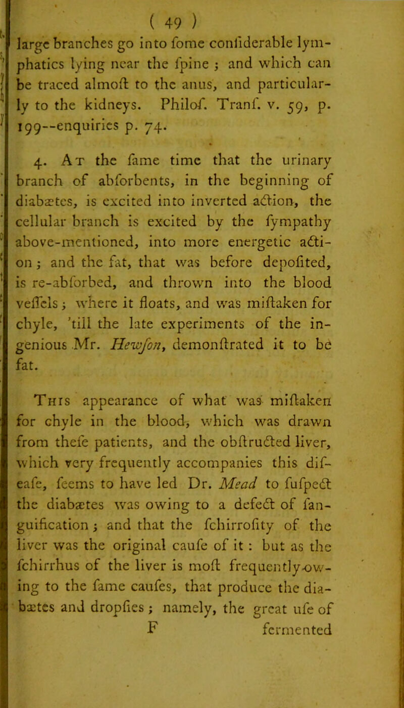 large branches go into fome considerable lym- phatics lying near the lpine ; and which can be traced almoft to the anus, and particular- ly to the kidneys. Philof. Tranf. v. 59, p. T99--enquiries p. 74. • 1 4. At the fame time that the urinary branch of abforbents, in the beginning of diabetes, is excited into inverted addon, the cellular branch is excited by the fympathy above-mentioned, into more energetic acti- on ; and the fat, that was before depofited, is re-abforbed, and thrown into the blood veflels ■, where it floats, and was miftaken for chyle, ’till the late experiments of the in- genious Mr. Hewfon, demonftrated it to be fat. V . . Tins appearance of what was miftaken for chyle in the blood, which was drawn from thefe patients, and the obftruded liver, which very frequently accompanies this dif- eafe, feems to have led Dr. Mead to fufped the diabsetes was owing to a defed of fan- guification ; and that the fchirroflty of the liver was the original caufe of it : but as the fchirrhus of the liver is moft frequently-ow- ing to the fame caufes, that produce the dia- bxtes and dropfies ; namely, the great ufe of F fermented