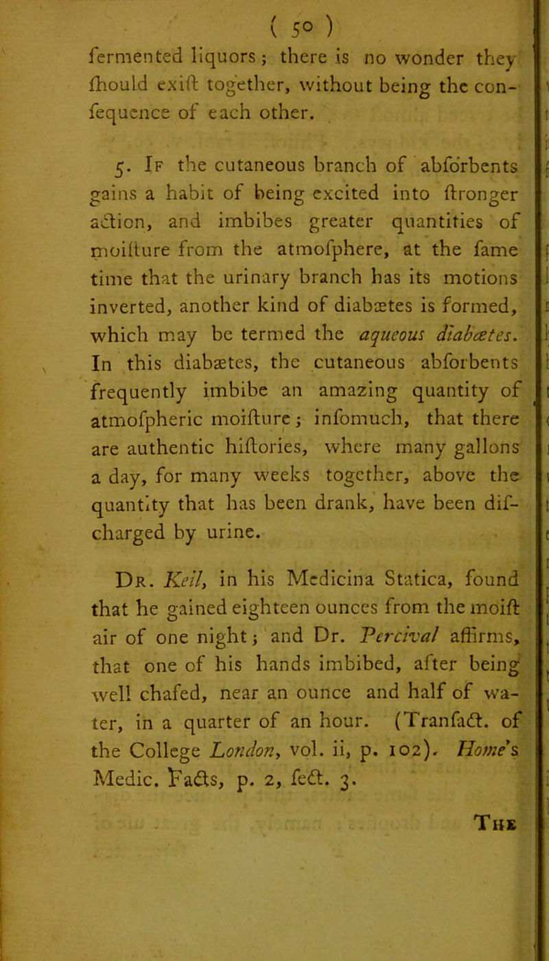 fermented liquors; there is no wonder they fhould exift together, without being the con- fequence of each other. 5. If the cutaneous branch of abfo'rbents gains a habit of being excited into ftronger adticn, and imbibes greater quantities of moilture from the atmofphere, at the fame time that the urinary branch has its motions inverted, another kind of diabaetes is formed, which may be termed the aqueous dlabcetes. In this diabaetes, the cutaneous abforbents frequently imbibe an amazing quantity of atmofpheric moifture ; infomuch, that there are authentic hiftories, where many gallons a day, for many weeks together, above the quantity that has been drank, have been dis- charged by urine. Dr. KeiZ, in his Mcdicina Statica, found that he gained eighteen ounces from the moift air of one night; and Dr. Percival affirms, that one of his hands imbibed, after being well chafed, near an ounce and half of wa- ter, in a quarter of an hour. (Tranfadt. of the College London, vol. ii, p. 102). Home's Medic. Ifadts, p. 2, fedt. 3. The