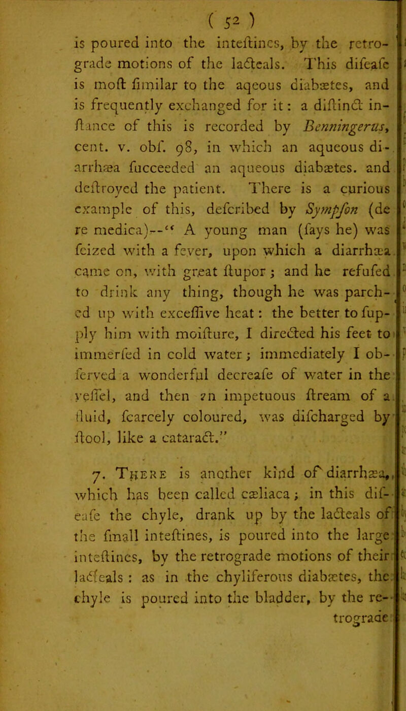 is poured into the intedines, by the retro- grade motions of the laftcals. This dileafe is mod fimilar to the aqeous diabsetes, and is frequently exchanged for it: a didindl: in- dance of this is recorded by Benningerusy cent. v. obf. 98, in which an aqueous di- arrhea fucceeded an aqueous diabetes, and dedroyed the patient. There is a curious example of this, deferibed by Sympfon (de re med.ica)--£< A young man (fays he) was “ feized with a fever, upon which a diarrhea ' came on, with great dupor; and he refufed : to drink any thing, though he was parch- ed up with exceffive heat: the better tofup- ply him with moidure, I directed his feet to immerfed in cold water; immediately I ob- p ferved a wonderful decreafe of water in the red el, and then ?n impetuous dream of a. duid, fcarcely coloured, was difeharged by dool, like a cataract.” JE 7. Tijexe is another kind oT diarrhea,, 1 which has been called cadiaca; in this dif- * eufe the chyle, drank up by the ladteals of h the fmall intedines, is poured into the large  intedines, bv the retrograde motions of their ladfeals : as in the chyliferous diabetes, the. chyle is poured into the bladder, by the re- ' >: trograae