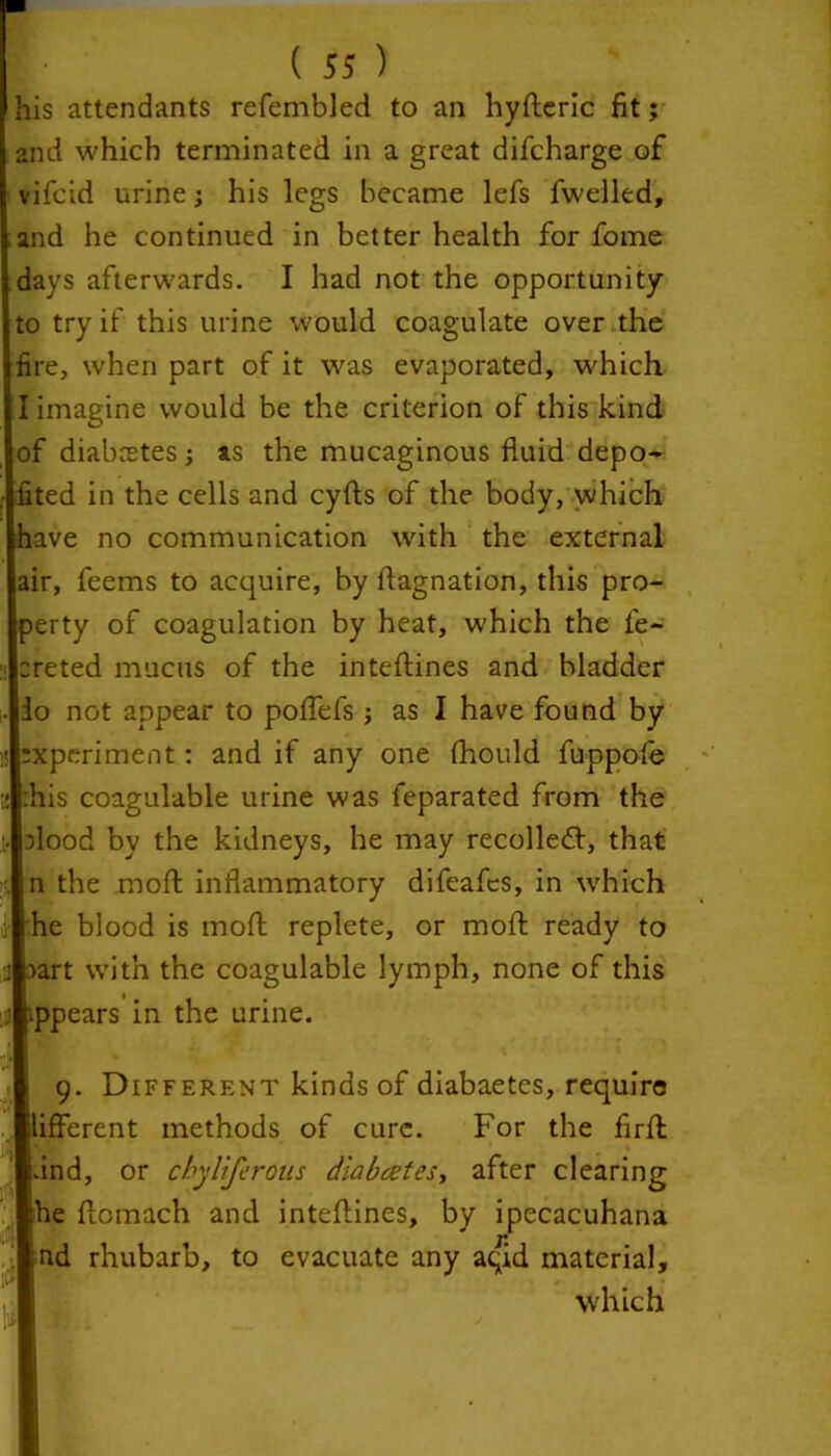 lis attendants refembled to an hyfteric fit; and which terminated in a great difcharge of vifcid urine; his legs became lefs fwelled, and he continued in better health for fome days afterwards. I had not the opportunity 0 try if this urine would coagulate over the ire, when part of it was evaporated, which 1 imagine would be the criterion of this kind of diabetes j as the mucaginous fluid depo- ited in the cells and cyfts of the body, which have no communication with the external air, feems to acquire, by ftagnation, this pro- perty of coagulation by heat, which the fe- reted mucus of the inteftines and bladder io not appear to poflefs ; as I have found by experiment: and if any one fhould fuppofe :his coagulable urine was feparated from the flood by the kidneys, he may recoiled:, that n the moft inflammatory difeafcs, in which he blood is moll replete, or moft ready to aart with the coagulable lymph, none of this appears in the urine. 9. Different kinds of diabaetes, require ifferent methods of cure. For the firfl dnd, or cbyliferous diabetes, after clearing he flomach and inteftines, by ipecacuhana nd rhubarb, to evacuate any aqid material, which