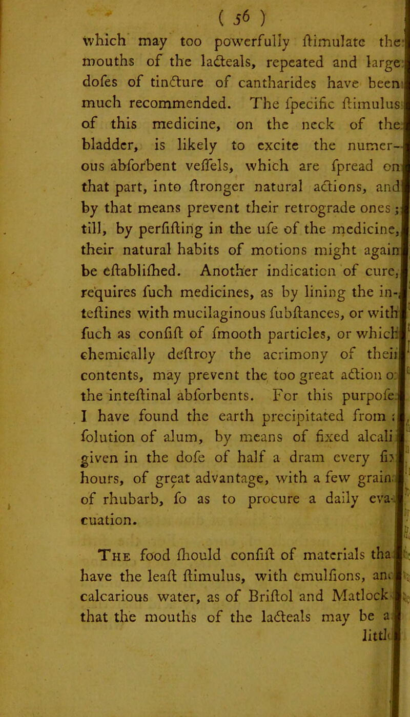 which may too powerfully Simulate the mouths of the la&eals, repeated and large dofes of tinflure of cantharides have been much recommended. The fpecific flimulus of this medicine, on the neck of the bladder, is likely to excite the numer- ous abforbent veffels, which are fpread on that part, into Wronger natural actions, and by that means prevent their retrograde ones; till, by perfifling in the ufe of the medicine, their natural habits of motions might agai be eftablifhed. Another indication of cure, requires fuch medicines, as by lining the in- teflines with mucilaginous fubftances, or with fuch as confift of fmooth particles, or which chemically deftroy the acrimony of theiijr contents, may prevent the too great action o: the inteflinal abforbents. For this purpofe I have found the earth precipitated from : folution of alum, by means of fixed alcali given in the dofe of half a dram every fb hours, of great advantage, with a few grain: of rhubarb, fo as to procure a daily eva- cuation. !i The food fhould confiil of materials tha have the lead flimulus, with emulfions, am |. calcarious water, as of Briflol and Matlock that the mouths of the ladteals may be a littl k