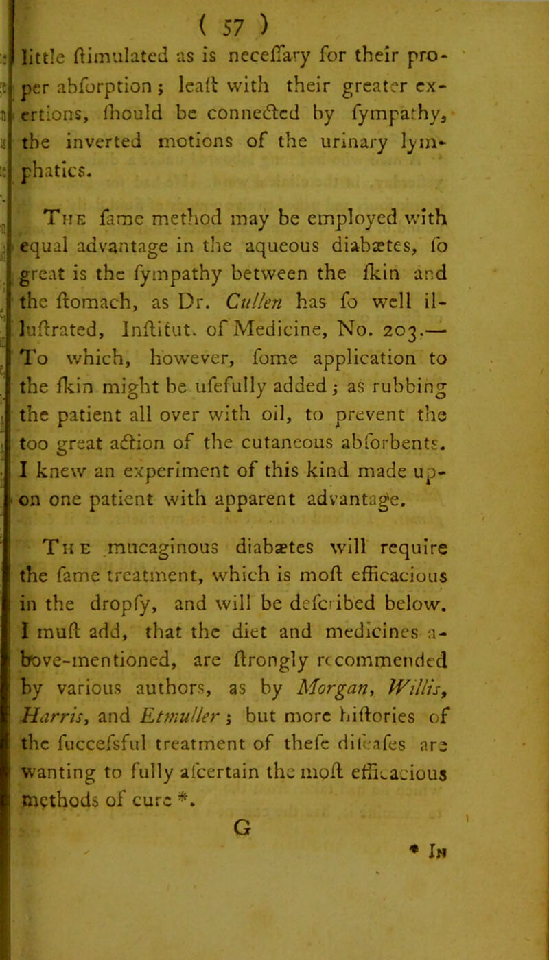 little Simulated as is necedary for their pro- :c per abforption ; lead with their greater ex- n ertions, fhould be connected by fymparhy, u the inverted motions of the urinary lym~ :c phatics. The fame method may be employed with : equal advantage in the aqueous diabetes, fo . great is the fympathy between the fkin and the domach, as Dr. Cullen has fo well il- i ludrated, Inditut. of Medicine, No. 203.— To which, however, fome application to the fkin might be ufefully added ; as rubbing the patient all over with oil, to prevent the too great adtion of the cutaneous abforbents. ; I knew an experiment of this kind made up- 1 on one patient with apparent advantage. The mucaginous diabaetes will require the fame treatment, which is mod efficacious ! in the dropfy, and will be defaibed below. I rauft add, that the diet and medicines a- bove-mentioned, are ldrongly recommended i by various authors, as by Morgan, Willis, I Harris, and Etmuller; but more hiftories of : the fuccefsful treatment of thefc difeafes are wanting to fully afcertain the mod efficacious methods of cure *. * Im