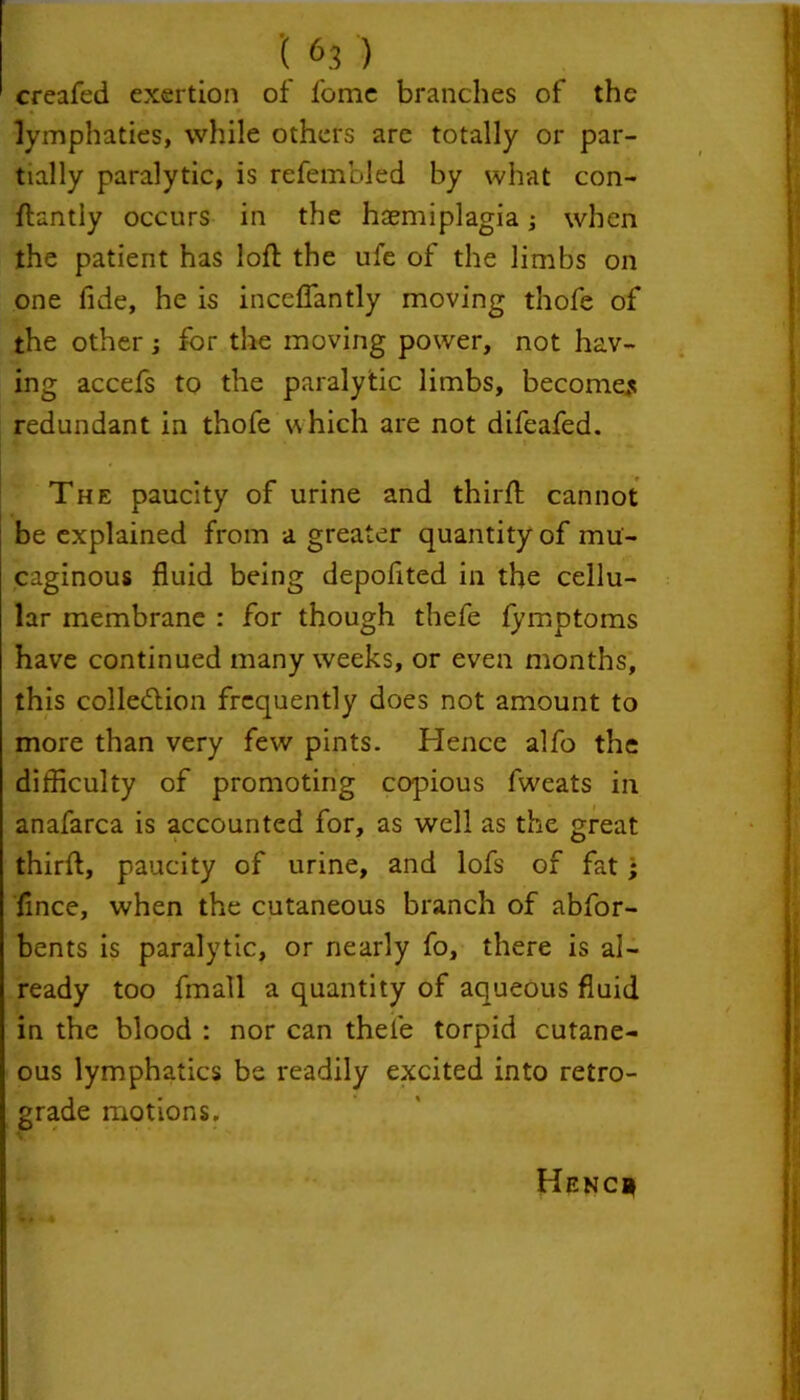 creafed exertion of fome branches of the lymphaties, while others are totally or par- tially paralytic, is refembled by what con- ftantly occurs in the hasmiplagia; when the patient has loft the ufe of the limbs on one fide, he is inceflantly moving thofe of the other; for the moving power, not hav- ing accefs to the paralytic limbs, becomes redundant in thofe which are not difeafed. t ■ . 4. The paucity of urine and third; cannot be explained from a greater quantity of mu'- caginous fluid being depofited in the cellu- lar membrane : for though thefe fymptoms have continued many weeks, or even months, this collection frequently does not amount to more than very few pints. Hence alfo the difficulty of promoting copious fweats in anafarca is accounted for, as well as the great thirft, paucity of urine, and lofs of fat; flnee, when the cutaneous branch of abfor- bents is paralytic, or nearly fo, there is al- ready too fmall a quantity of aqueous fluid in the blood : nor can thefe torpid cutane- ous lymphatics be readily excited into retro- grade motions. Henc*