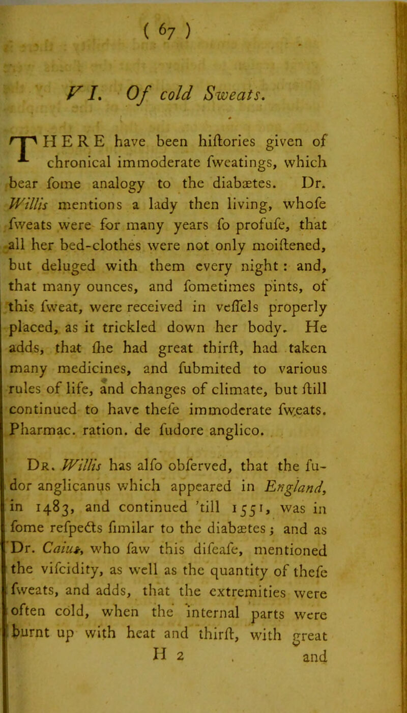 VI. Of cold Sweats. I 0 J f V f'T' HERE have been hidories given of *■- chronical immoderate fweatings, which bear fome analogy to the diabaetes. Ur. Willis mentions a lady then living, whofe fweats were for many years fo profufe, that all her bed-clothes were not only moidened, but deluged with them every night : and, that many ounces, and fometimes pints, of this fweat, were received in veffels properly placed, as it trickled down her body. He adds, that fire had great third:, had taken many medicines, and fubmited to various rules of life, and changes of climate, but dill continued to have theie immoderate fw.eats. Pharmac. ration, de fudore anglico. Dr. Willis has alfo obferved, that the fu- dor anglicanus which appeared in England, in 1483, and continued ’till 1551, was in fome refpeds fimilar to the diabetes; and as Dr. Caiut, who faw this difeafe, mentioned the vifeidity, as well as the quantity of thefe fweats, and adds, that the extremities were often cold, when the internal parts were ' burnt up with heat and third, with preat H 2 . and