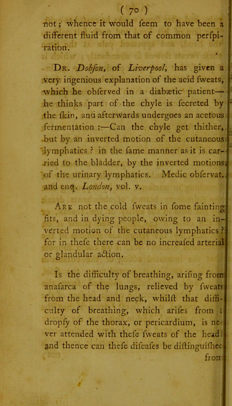 7° > not j whence it would feem to have been a different fluid from that of common perfpi- ration. * * . • Dr. Dobforiy of Liverpool, has given a very ingenious explanation of the acid fweats, * which he obferved in a diabaetic' patient— • he thinks part of the chyle is fecreted by L the fkin, and afterwards undergoes an acetous fermentation :—Can the chyle get thither, . but by an inverted motion of the cutaneous lymphatics ? in the fame manner as it is car- ried to the bladder, by the inverted motions, of the urinary lymphatics. Medic obfervat. and enq. London, vol. v. Are not the cold fweats in fome fainting fits, and in dying people, owing to an in- verted motion of the cutaneous lymphatics ? for in thefe there can be no increafed arterial: or glandular adtion. Is the difficulty of breathing, arifng from! anafarca of the lungs, relieved by fweats! from the head and neck, whilft that diffi- culty of breathing, which arifes from c dropfy of the thorax, or pericardium, is ne- ver attended with thefe fweats of the head. &nd thence can thefe difeafes be diftinguifheci i . frorf 4