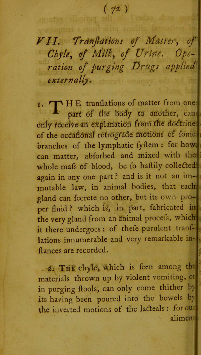 ( 7* ) FI I, Traftjldtions of Mattery of Chyle, of Milky of Urine. Ope- ration of purging Drugs applied externally. I. rr*\ H E tranflations of matter from one part 6f the body to another, can. orily deceive an explanation from the dodtrine of the occafional retrograde motions of fome. branches of the lymphatic fyftem : for how* can matter, abforbed and mixed with the whole mafs Of blood, be fo haftily collected again in any one part ? and is it not an im- ; mutable law, in animal bodies, that eachj gland can fecrete no other, but its own pro- • per fluid ? which is, in part, fabricated in the very gland from an Stnimal procefs, which] it there undergoes : of thefe purulent tranl-l lations innumerable and very remarkable in- ftances are recorded. fa ii The chyle, \fchich is fecn among the] materials thrown up by violent vomiting, oi; in purging ftools, can only come thither bj its having been poured into the bowels bv the inverted motions of the ladteals: forou alimen