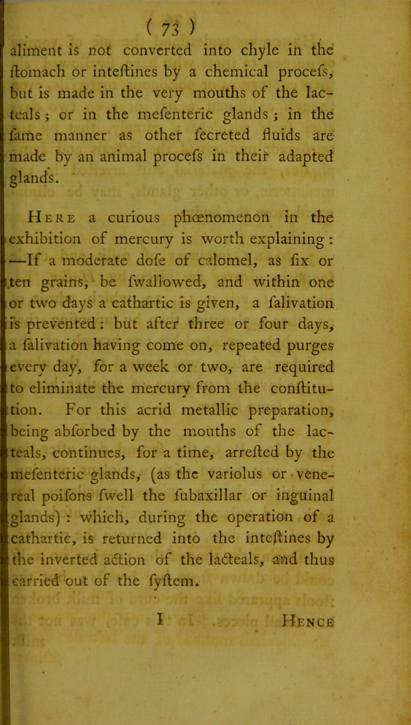 aliment is not converted into chyle in the llomach or inteftines by a chemical procefs, but is made in the very mouths of the lac- teals or in the mefenteric glands ; in the fame manner as other fecreted fluids are- made by an animal procefs in their adapted glands. Here a curious phenomenon in the exhibition of mercury is worth explaining: —If a moderate dofe of calomel, as fix or ten grains, be fwaliowed, and within one or two days a cathartic is given, a falivation is prevented : but after three or four days, a falivation having come on, repeated purges every day, for a week or two, are required to eliminate the mercury from the conjftitu- tion. For this acrid metallic preparation, being abl'orbed by the mouths of the lac- teals, continues, for a time, arrefted by the mefenteric glands, (as the variolus or vene- real poifons fwell the fubaxillar or inguinal glands) : which, during the operation of a cathartic, is returned into the inteftines by the inverted adtion of the ladteals, and thus carried out of the fyflem.