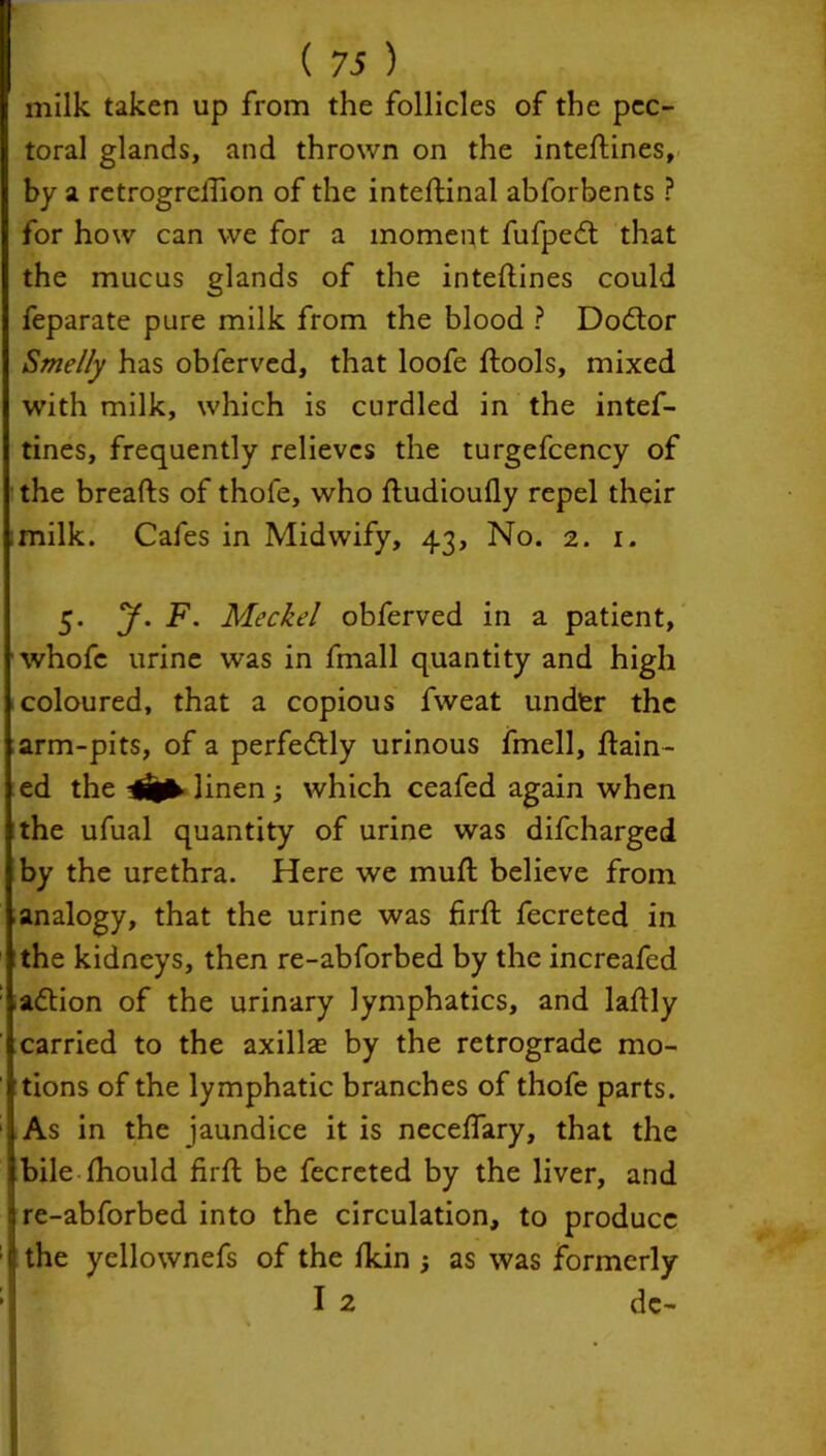 milk taken up from the follicles of the pec- toral glands, and thrown on the inteftines, by a retrogreftion of the inteftinal abforbents ? for how can we for a moment fufpedt that the mucus glands of the inteftines could feparate pure milk from the blood ? Dodtor Smelly has obferved, that loofe ftools, mixed with milk, which is curdled in the intef- tines, frequently relieves the turgefcency of the breafts of thofe, who ftudioufly repel their milk. Cafes in Midwify, 43, No. 2. 1. 5. y. F. Meckel obferved in a patient, whofc urine was in fmall quantity and high coloured, that a copious fweat undfer the arm-pits, of a perfectly urinous fmell, ftain- ed the linen ; which ceafed again when the ufual quantity of urine was difeharged by the urethra. Here we muft believe from analogy, that the urine was firft fecreted in the kidneys, then re-abforbed by the increafed adtion of the urinary lymphatics, and laftly carried to the axillae by the retrograde mo- tions of the lymphatic branches of thofe parts. As in the jaundice it is neceftary, that the bile fhould firft be fecreted by the liver, and re-abforbed into the circulation, to produce the yellownefs of the fkin ; as was formerly I 2 dc-