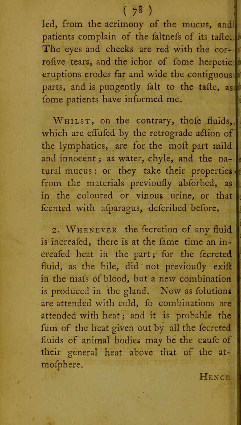 led, from the acrimony of the mucus, and; patients complain of the faltnefs of its tafte.. The eyes and cheeks are red with the cor- :: rofive tears, and the ichor of fome herpetic eruptions erodes far and wide the contiguous parts, and is pungently fait to the tafte, as fome patients have informed me. Whilst, on the contrary, thofe fluids,, which are effufed by the retrograde action of the lymphatics, are for the molt part mild and innocent; as water, chyle, and the na- tural mucus: or they take their properties. from the materials previoufly abforbed, as in the coloured or vinous urine, or that feented with afparagus, deferibed before. 2. Whenever the fecretion of any fluid is increased, there is at the fame time an in- creafed heat in the part; for the fecreted fluid, as the bile, did not previoufly exift in the mafs of blood, but a new combination is produced in the gland. Now as folutions are attended with cold, fo combinations are attended with heat; and it is probable the fum of the heat given out by all the fecreted fluids of animal bodies may be the caufe of their general heat above that of the at- mofphere. Hence