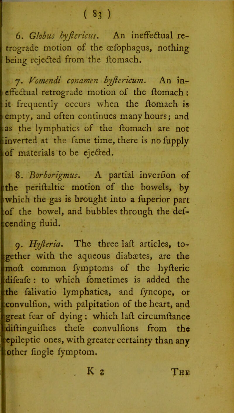 ( «3 ) 6. Globus hyjlcricus. An ineffectual re- trograde motion of the oefophagus, nothing being rejected from the ftomach. 7. Vomendi conamen hyjlericum. An in- effectual retrograde motion of the ftomach : it frequently occurs when the ftomach is empty, and often continues many hours; and as the lymphatics of the ftomach are not inverted at the fame time, there is no fupply of materials to be ejeCted. 8. Borborigmus. A partial inverbon of the periftaltic motion of the bowels, by which the gas is brought into a fuperior part of the bowel, and bubbles through the def- cending fluid. 9. Hyjleria. The three laft articles, to- gether with the aqueous diabaetes, are the moft common fymptoms of the hyfteric difeafe : to which fometimes is added the tthe falivatio lymphatica, and fyncope, or convulfion, with palpitation of the heart, and great fear of dying: which laft circumftance idiftingu iflies thefe convulfions from the epileptic ones, with greater certainty than any l other ftngle fymptom.