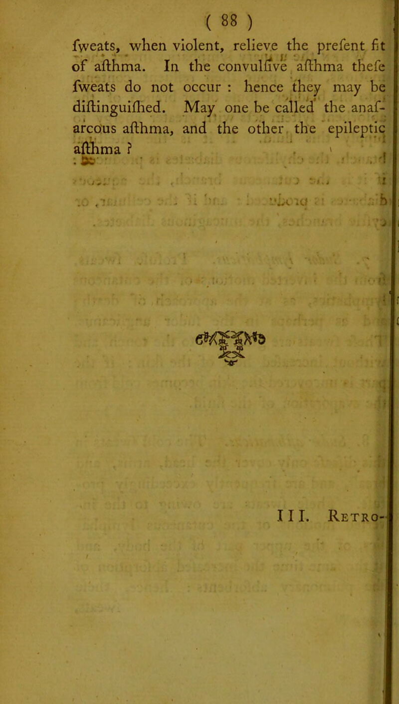 fweats, when violent, relieve the prefent fit of afthma. In the convumve afthma thefe fweats do not occur : hence they may be diftinguifhed. May one be called the anaf- arcous afthma, and the other the epileptic afthma ? \ . » M ;