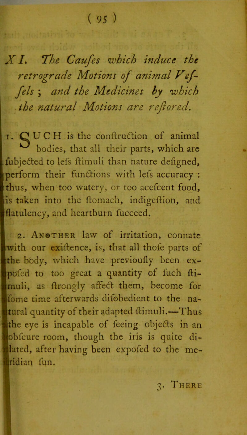 retrograde Motions of ani?nal Vef- fels \ and the Medicines hy which the natural Motions are reflored. i. OUCH is the conStrudtion of animal ^ bodies, that all their parts, which arc fubjedted to lefs Stimuli than nature defigned, perform their fundtions with lefs accuracy : thus, when too watery, or too acefcent food, is taken into the Stomach, indigestion, and flatulency, and heartburn Succeed. 2. Another law of irritation, connate [with our exigence, is, that all thofe parts of the body, which have previoufly been ex- pofed to too great a quantity of fuch Sti- muli, as ftrongly affedl them, become for [Some time afterwards difobedient to the na- Stural quantity of their adapted Stimuli.—Thus Ithe eye is incapable of feeing objedts in an lobfeure room, though the iris is quite di- lated, after having been expofed to the me- Iridian fun. 7. There