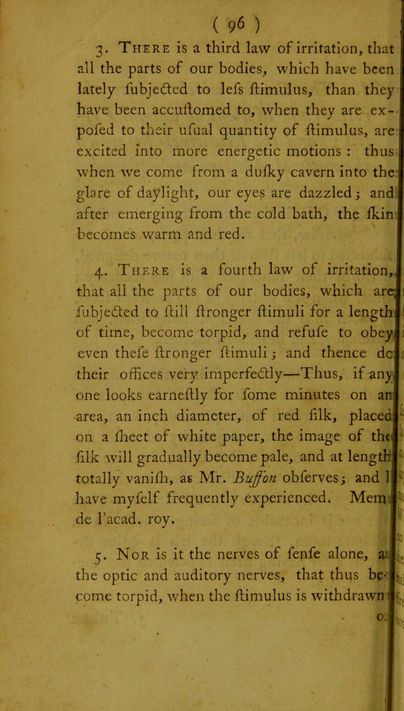 3. There is a third law of irritation, that all the parts of our bodies, which have been lately lubjedted to lefs ftimulus, than they have been accuftomed to, when they are ex- pofed to their ufual quantity of ftimulus, are excited into more energetic motions : thus when we come from a dufky cavern into the I glare of daylight, our eyes are dazzled ; and I after emerging from the cold bath, the Ikin I becomes warm and red. 4. There is a fourth law of irritation, that all the parts of our bodies, which an fubjedted to ftill ftronger ftimuli for a lengi of time, become torpid, and refufe to obey, even thefe ftronger ftimuli; and thence dc their offices very imperfectly—Thus, if any one looks earneftly for fome minutes on ai area, an inch diameter, of red filk, placei on a ftieet of white paper, the image of the filk will gradually become pale, and at lengi totally vanifh, as Mr. Buffon obferves; and 1 have myfelf frequently experienced. Memi de l’acad. roy. t; 5. Nor is it the nerves of fenfe alone, the optic and auditory nerves, that thus be- come torpid, when the ftimulus is withdrawn- IV,. 0