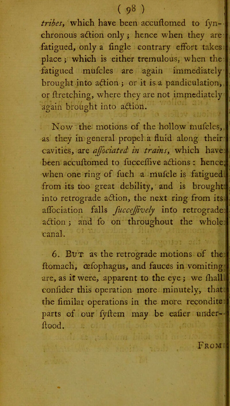 tribes, which have been accuflomed to fyn- chronous action only ; hence when they are fatigued, only a Angle contrary effort takes place; which is either tremulous, when the fatigued mufcles are again immediately brought into action ; or it is a pandiculation, or firetching, where they are not immediately again brought into adlion. Now the motions of the hollow mufcles, as they in general propel a fluid along their cavities, are ajfociated hi trainsy which have been accuflomed to fucceflive adtions : hence, when one ring of fuch a mufcle is fatigued from its too great debility, and is brought: into retrograde adlion, the next ring from its affociation falls fuccejjively into retrograde adlion; and fo on throughout the whole canal. ft 6. But as the retrograde motions of the flomach, cefophagus, and fauces in vomiting are, as it were, apparent to the eye; we fhall i coniider this operation more minutely, that i the fimilar operations in the more recondite parts of our fyflem may be eafler under- flood. From