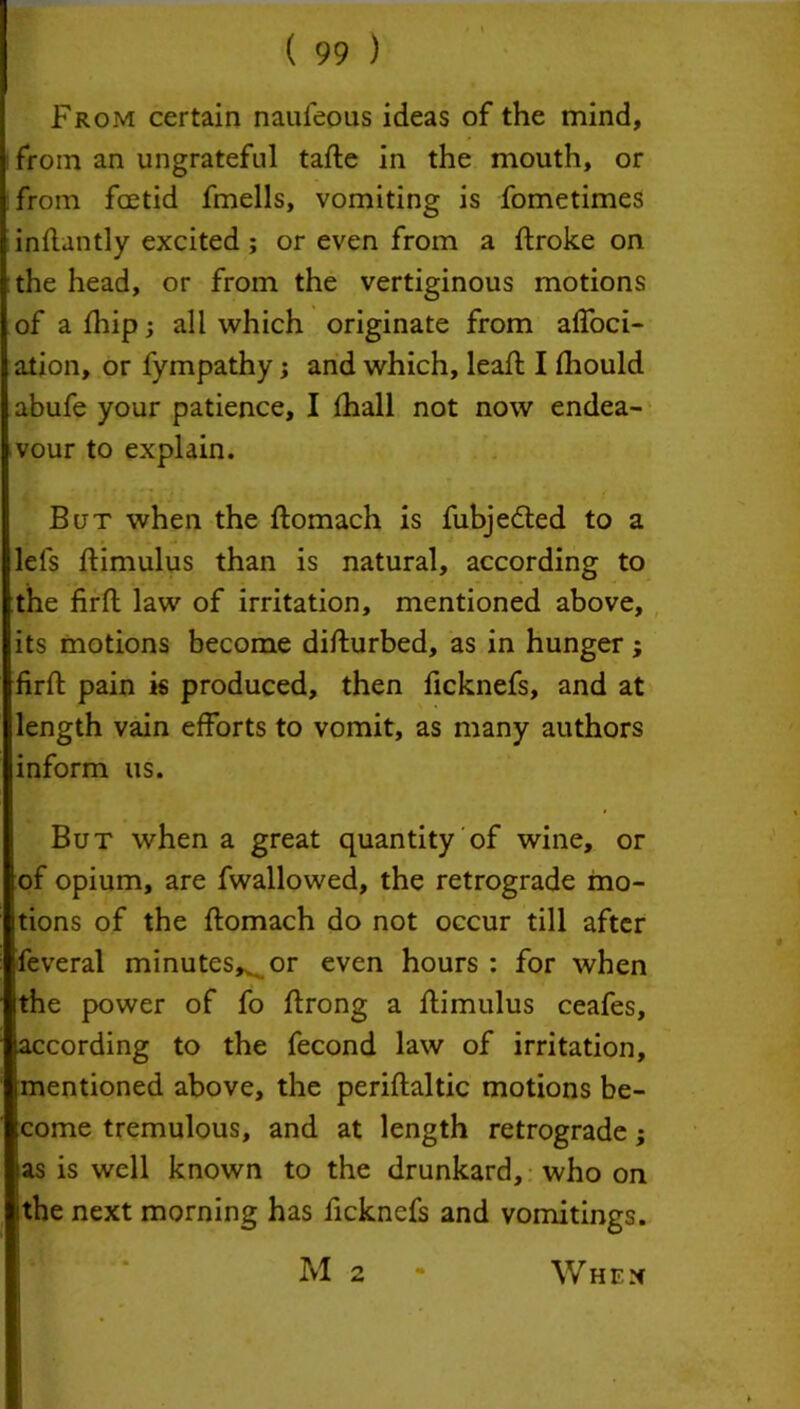 From certain naufeous ideas of the mind, from an ungrateful tafle in the mouth, or from fcetid fmells, vomiting is fometimes inftantly excited ; or even from a ftroke on the head, or from the vertiginous motions of afhip; all which originate from affoci- ation, or fympathy; and which, lead: I fhould abufe your patience, I fhall not now endea- vour to explain. But when the ftomach is fubjedted to a lefs ftimulus than is natural, according to the firft law of irritation, mentioned above, its motions become disturbed, as in hunger ; firft pain is produced, then ficknefs, and at length vain efforts to vomit, as many authors inform us. But when a great quantity of wine, or of opium, are fwallowed, the retrograde mo- tions of the ftomach do not occur till after fieveral minutes^ or even hours : for when the power of fo ftrong a ftimulus ceafes, according to the fecond law of irritation, imentioned above, the periftaltic motions be- Scome tremulous, and at length retrograde; as is well known to the drunkard, who on ithe next morning has ficknefs and vomitings. M 2 When