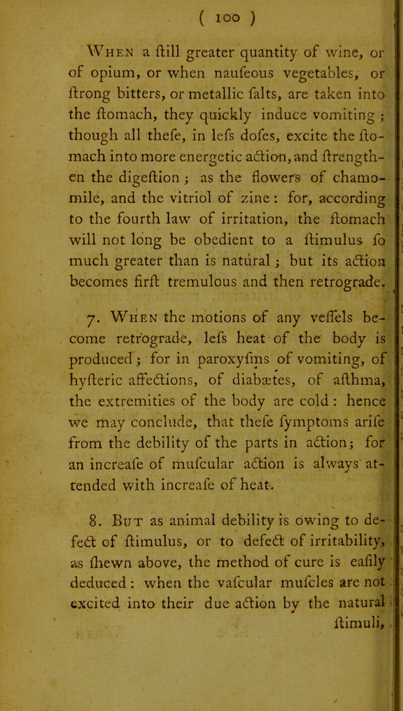 ( 10° ) When a ftill greater quantity of wine, or of opium, or when naufeous vegetables, or ftrong bitters, or metallic falts, are taken into the ftomach, they quickly induce vomiting ; though all thefe, in lefs dofes, excite the fto- mach into more energetic adtion, and ftrength- en the digeftion ; as the flowers of chamo- mile, and the vitriol of zine: for, according to the fourth law of irritation, the ftomach will not long be obedient to a ftimulus fo much greater than is natural; but its adtion becomes firft tremulous and then retrograde, 7. When the motions of any veflels be- come retrograde, lefs heat of the body is produced; for in paroxyftns of vomiting, of hyfteric affedtions, of diabsetes, of afthma, the extremities of the body are cold : hence we may conclude, that thefe fymptoms arife from the debility of the parts in adtion; for an increafe of mufcular adtion is always at- tended with increafe of heat. 8. But as animal debility is owing to de- fedt of ftimulus, or to defedt of irritability, as (hewn above, the method of cure is eafily deduced : when the vafcular mufcles are not excited into their due adtion by the natural ftimuli.