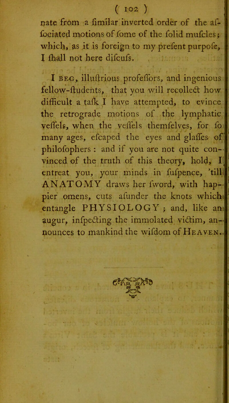 nate from a fimilar inverted order of the af- foeiated motions of fome of the folid mufcles; which, as it is foreign to my prefent purpofe, I ffiall not here difcufs. I beg, illuftrious profeffors, and ingenious fellow-ftudents, that you will recoiled: how difficult a talk. I have attempted, to evince the retrograde motions of the lymphatic veifels, when the veffels themfelves, for fo many ages, efcaped the eyes and glades of philofophers : and if you are not quite con- vinced of the truth of this theory, hold, I! entreat you, your minds in fufpence, ’till ANATOMY draws her fvvord, with hap- pier omens, cuts afunder the knots whichi entangle PHYSIOLOGY ; and, like am augur, infpeding the immolated vidim, an- nounces to mankind the wifdom of Heaven.. i