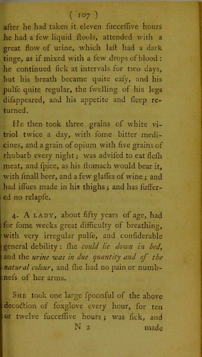 after he had taken it eleven fnccelfive hours he had a few liquid hools, attended with a great flow of urine, which laft had a dark, tinge, as if mixed with a few drops of blood : he continued fick at intervals for two days, but his breath became quite eafy, and his pulle quite regular, the fvvelling of his legs difappeared, and his appetite and fleep re- turned. He then took three grains of white vi- triol twice a day, with fome bitter medi- cines, and a grain of opium with five grains of rhubarb every night; was advifed to eat flefih meat, and fpice, as his ftomach would bear it, with fmall beer, and a few glafles of wine ; and had ifiues made in his thighs and has fuffer- ed no relapfe. 4. A lady, about fifty years of age, had for fome weeks great difficulty of breathing, with very irregular pulfe, and confiderable general debility : fne could lie down in bed, and the urine was in due quantity and of the natural colour, and file had no pain or numb- nefs of her arms. She took one large fpoonful of the above decodtion of foxglove every hour, for ten or twelve fucceffive hours j was fick, and N 2 made