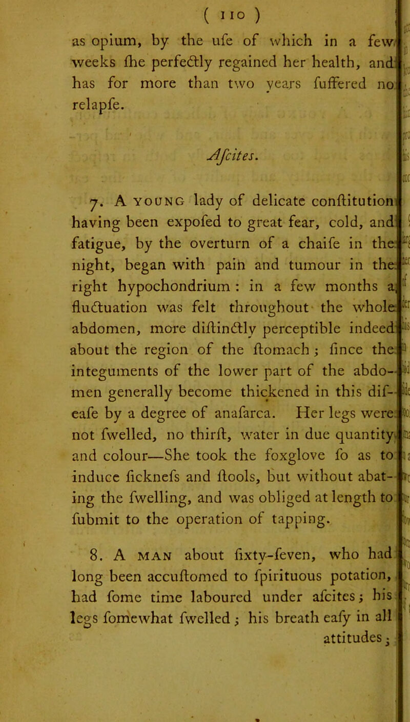 ( '1° ) as opium, by the ufe of which in a few. weeks fhe perfectly regained her health, and has for more than two years buffered no relapfe. lit is b IU1’ lis tCI tec m 7. A young lady of delicate conftitution having been expofed to great fear, cold, and fatigue, by the overturn of a chaife in the night, began with pain and tumour in the. right hypochondrium : in a few months a fluctuation was felt throughout the whole abdomen, more diftinCtlv perceptible indeed about the region of the ftomach ; fince the integuments of the lower part of the abdo- men generally become thickened in this dif- eafe by a degree of anafarca. Her legs were not fwelled, no third:, water in due quantity jta and colour—She took the foxglove fo as to 33 induce ficknefs and fools, but without abat-ftc ing the fwelling, and was obliged at length to fubmit to the operation of tapping. w 8. A man about fixty-feven, who had long been accuftomed to fpirituous potation, had fome time laboured under afcites j his . •I ‘ legs fomewhat fwelled ; his breath eafy in all attitudes •