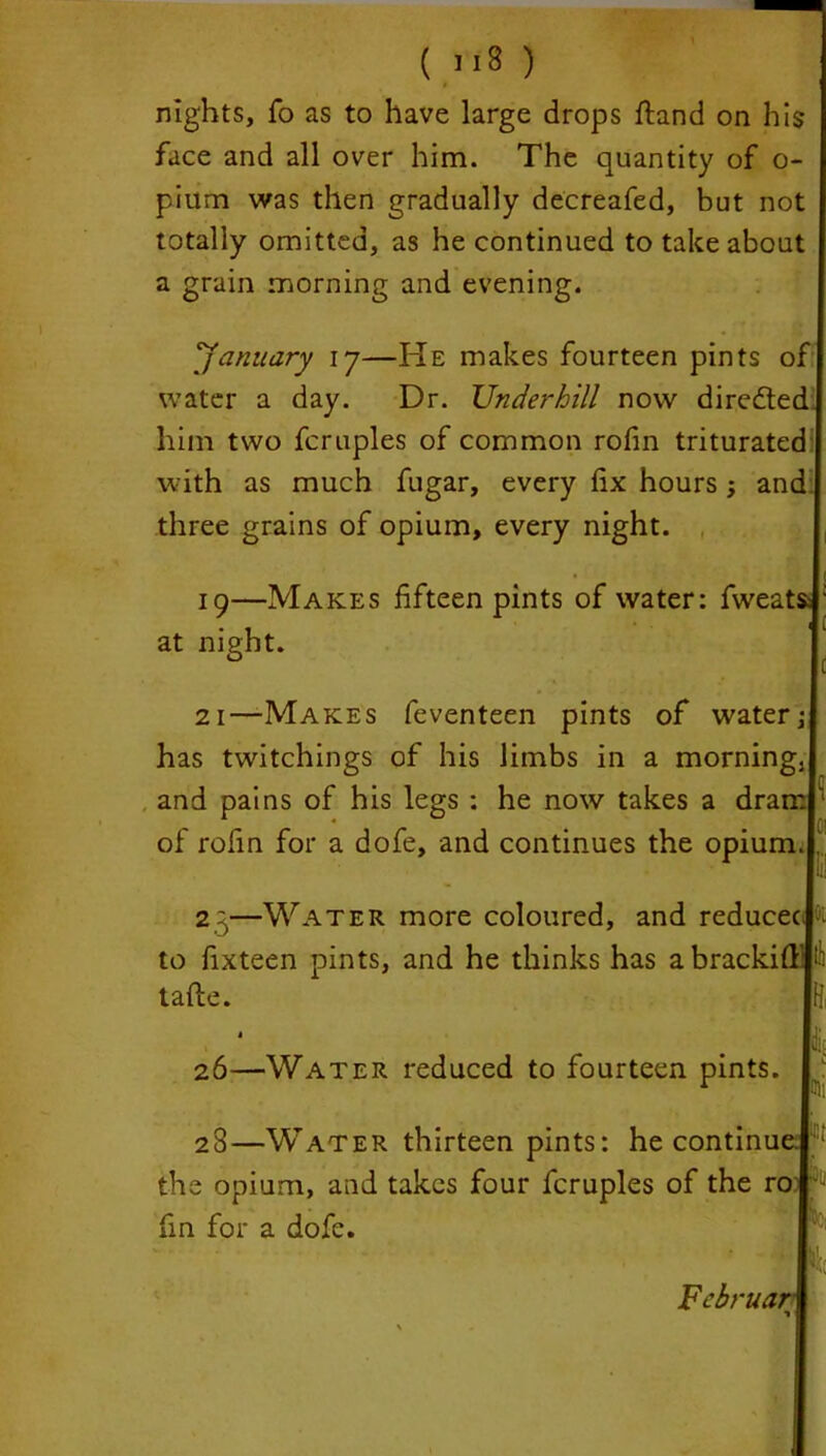 nights, fo as to have large drops ftand on his face and all over him. The quantity of o- pium was then gradually decreafed, but not totally omitted, as he continued to take about a grain morning and evening. 'January ij—He makes fourteen pints of water a day. Dr. Underhill now diredted him two fcruples of common rofm triturated with as much fugar, every fix hours; and three grains of opium, every night. * 19—Makes fifteen pints of water: fweats; at night. 21—Makes feventeen pints of water; has twitchings of his limbs in a morningj and pains of his legs : he now takes a dram A 0 • .Cl of rofin for a dofe, and continues the opium. . 2g—Water more coloured, and reducec ; to fixteen pints, and he thinks has abrackifi’’ tafte. 26—Water reduced to fourteen pints. 28—Water thirteen pints: he continue, the opium, and takes four fcruples of the ro; fin for a dofe.