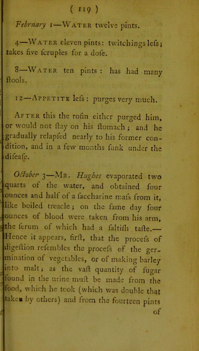 February i—Water twelve pints. 4—Water eleven pints: twitchings lefs; takes five fcruplcs for a dole. 8—Water ten pints : has had many ftools. 12—Appetite lefs: purges very much. After this the rofin either purged him, or would not flay on his flomach ; and he gradually relapfed nearly to his former con- dition, and in a few months funk under the difeafe. October 3—Mr. Hughes evaporated two quarts of the water, and obtained four ounces and half of a faccharine mafs from it, like boiled treacle; on the fame day four ounces of blood were taken from his arm, the ft rum of which had a faltifh tafte. Hence it appears, firft, that the procefs of digeflion refembles the procefs of the ger- mination of vegetables, or of making barley into malt; as the vaft quantity of l'ugar found in tne urine muft be made from the food, which he took (which was double that take* by others) and from the fourteen pints of