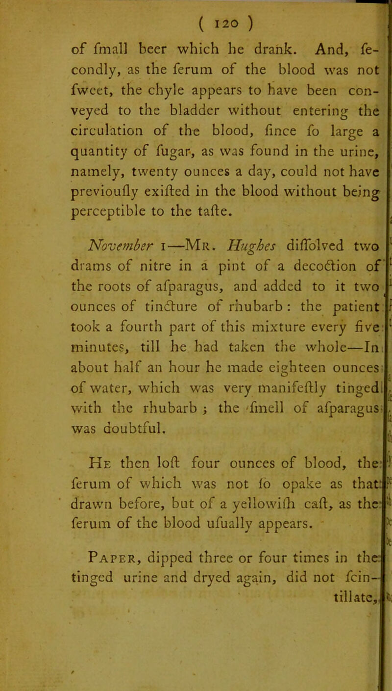 of final! beer which he drank. And, fe- condly, as the ferum of the blood was not fweet, the chyle appears to have been con- veyed to the bladder without entering the circulation of the blood, fince fo large a quantity of fugar, as was found in the urine, namely, twenty ounces a day, could not have previouily exifted in the blood without being perceptible to the tafte. November i—Mr. Hughes difiblved two drams of nitre in a pint of a decodtion of the roots of afparagus, and added to it two ounces of tindture of rhubarb : the patient took a fourth part of this mixture every five minutes, till he had taken the whole—Ini about half an hour he made eighteen ounces of water, which was very manifestly tinged, with the rhubarb 3 the 'fmell of afparagus- . was doubtful. He then loft four ounces of blood, the ferum of which was not lo opake as that: F drawn before, but of a yellowiSh caft, as the :f ferum of the blood ufually appears. lie Paper, dipped three or four times in the: tinged urine and dryed again, did not fcin- tillate.