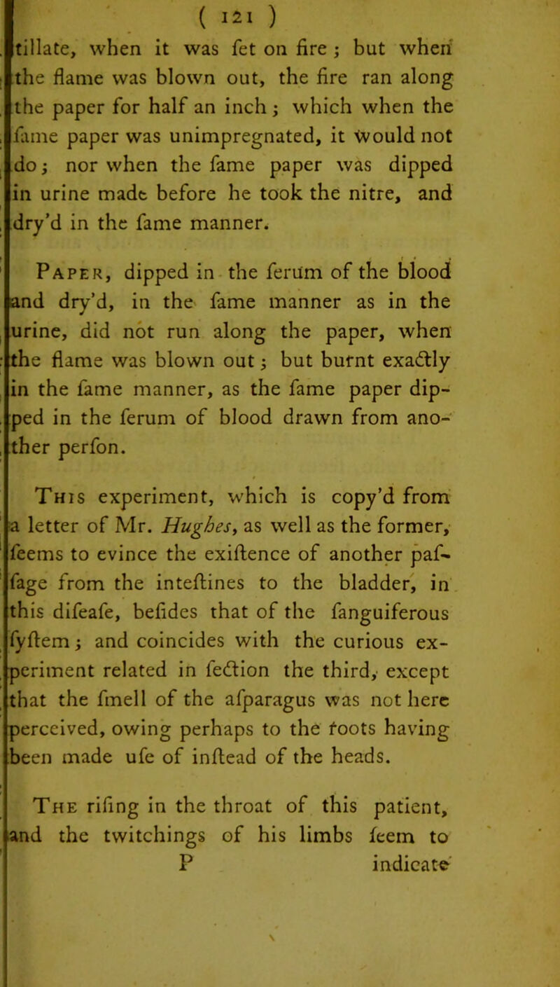 tillate, when it was fet on fire ; but when the flame was blown out, the fire ran along the paper for half an inch; which when the fame paper was unimpregnated, it would not do; nor when the fame paper was dipped in urine made before he took the nitre, and dry’d in the fame manner. Paper, dipped in the ferum of the blood and dry’d, in the fame manner as in the urine, did not run along the paper, when the flame was blown out; but burnt exactly in the fame manner, as the fame paper dip- ped in the ferum of blood drawn from ano- ther perfon. This experiment, which is copy’d from a letter of Mr. Hughes, as well as the former, feems to evince the exigence of another paf- fage from the inteftines to the bladder, in this difeafe, befides that of the fanguiferous fyflem; and coincides with the curious ex- periment related in fedlion the third, except that the finell of the afparagus was not here perceived, owing perhaps to the foots having been made ufe of inftead of the heads. The riling in the throat of this patient, and the twitchings of his limbs feem to P indicate \